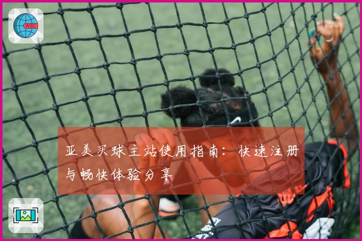 亚美买球主站使用指南：快速注册与畅快体验分享