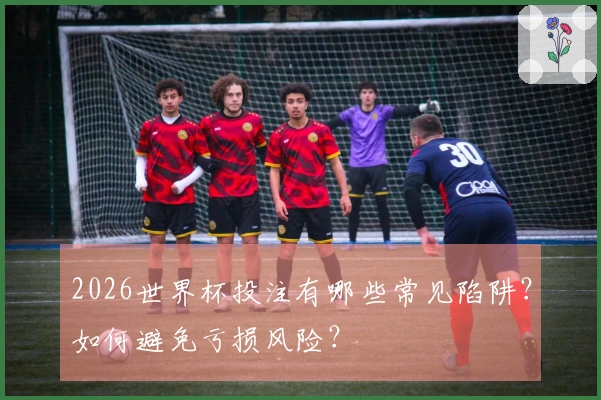 2026世界杯投注有哪些常见陷阱？如何避免亏损风险？