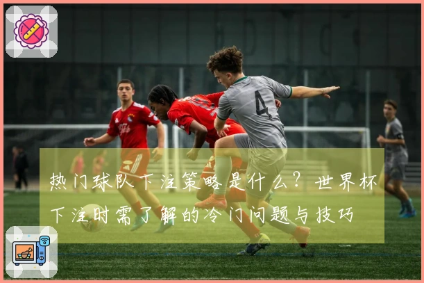 热门球队下注策略是什么？世界杯下注时需了解的冷门问题与技巧