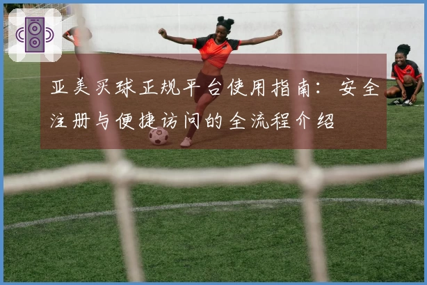 亚美买球正规平台使用指南：安全注册与便捷访问的全流程介绍