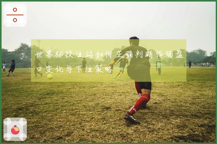 世界杯投注站如何正确判断临场盘口变化与下注策略