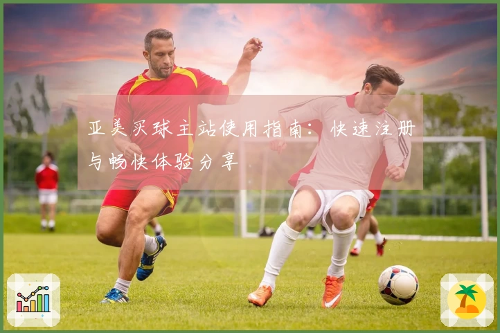 亚美买球主站使用指南：快速注册与畅快体验分享